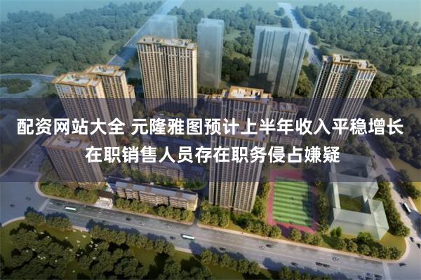 配资网站大全 元隆雅图预计上半年收入平稳增长 在职销售人员存在职务侵占嫌疑