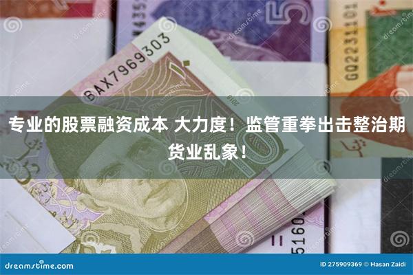 专业的股票融资成本 大力度！监管重拳出击整治期货业乱象！