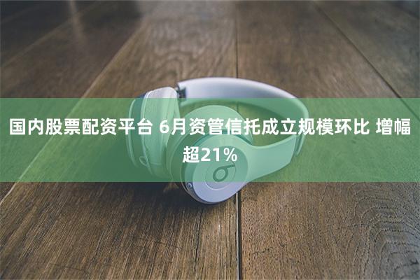 国内股票配资平台 6月资管信托成立规模环比 增幅超21%