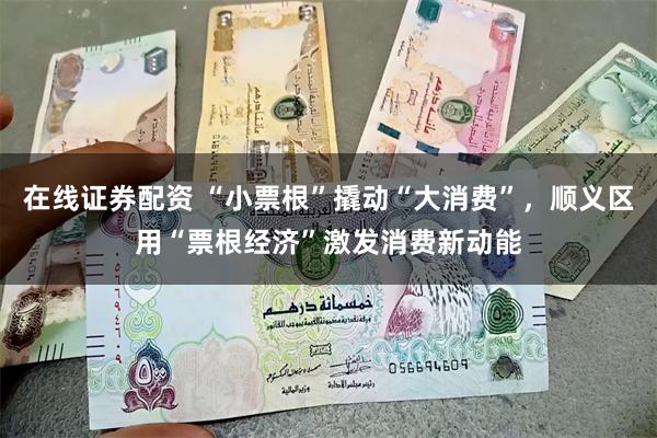 在线证券配资 “小票根”撬动“大消费”，顺义区用“票根经济”激发消费新动能
