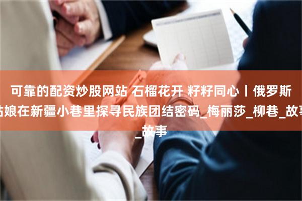 可靠的配资炒股网站 石榴花开 籽籽同心丨俄罗斯姑娘在新疆小巷里探寻民族团结密码_梅丽莎_柳巷_故事