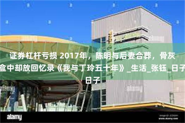 证券杠杆亏损 2017年，陈明与后妻合葬，骨灰盒中却放回忆录《我与丁玲五十年》_生活_张钰_日子