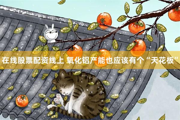 在线股票配资线上 氧化铝产能也应该有个“天花板”