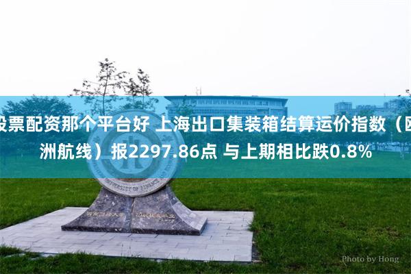 股票配资那个平台好 上海出口集装箱结算运价指数（欧洲航线）报2297.86点 与上期相比跌0.8%