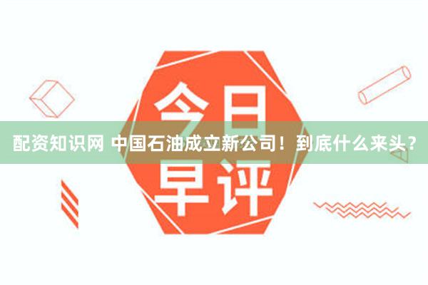 配资知识网 中国石油成立新公司！到底什么来头？