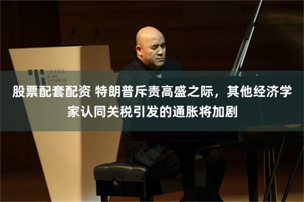 股票配套配资 特朗普斥责高盛之际，其他经济学家认同关税引发的通胀将加剧